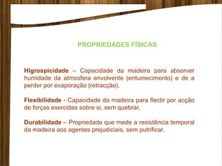 PROPRIEDADES FÍSICAS
Higrospicidade – Capacidade da madeira para absorver
humidade da atmosfera envolvente (entumecimento) e de a
perder por evaporação (retracção).
Flexibilidade - Capacidade da madeira para flectir por acção
de forças exercidas sobre si, sem quebrar.
Durabilidade – Propriedade que mede a resistência temporal
da madeira aos agentes prejudiciais, sem putrificar.
 