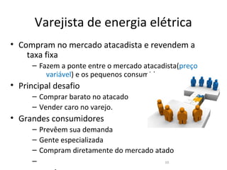 Varejista de energia elétrica
• Compram no mercado atacadista e revendem a
    taxa fixa
      – Fazem a ponte entre o mercado atacadista(preço
          variável) e os pequenos consumidores.
• Principal desafio
      – Comprar barato no atacado
      – Vender caro no varejo.
• Grandes consumidores
      – Prevêem sua demanda
      – Gente especializada
      – Compram diretamente do mercado atado
      –                                   10
 