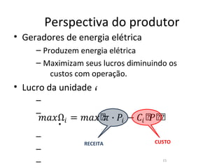 Perspectiva do produtor
• Geradores de energia elétrica
     – Produzem energia elétrica
     – Maximizam seus lucros diminuindo os
         custos com operação.
• Lucro da unidade i


         𝑚𝑎�Ω� = 𝑚𝑎�ሾ ∙ �� − �� ሾ ሾ
                     �           � ሾ
     –
     –
            •
     –
                  RECEITA           CUSTO
     –
     –                                15
 