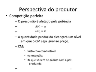 Perspectiva do produtor
• Competição perfeita

                  ��� = �
     – O preço não é afetado pela potência

                  ��� = �
     –
     –
     – A quantidade produzida alcançará um nível
         em que o CM seja igual ao preço.
     – CM:
           • Custo com combustível
           • manutenção;
           • Etc que variem de acordo com a pot.
               produzida.
     –                                        17
 
