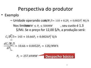 Perspectiva do produtor
• Exemplo
     – Unidade operando comሾ�1 ሾ= 110 + 8.2�1 + 0.002�12 ��/ℎ
                          �1
       Nos limites: ≤ �1 ≤ 500��
              100��                    , seu custo é 1.3
        $/MJ. Se o preço for 12,00 $/h, a produção será:
  �1 ሾ 1 ሾ = 143 + 10.66�1 + 0.0026�1 $/ℎ
      �                             2
      –

 ��1 ሾ– ሾ
      �1
          = 10.66 + 0.0052�1 = 12$/��ℎ
      –

   ��1

          �1 = 257.69��
      –
                                Despacho básico
                                            18
 