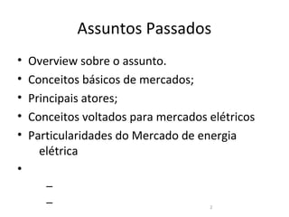 Assuntos Passados
•   Overview sobre o assunto.
•   Conceitos básicos de mercados;
•   Principais atores;
•   Conceitos voltados para mercados elétricos
•   Particularidades do Mercado de energia
      elétrica
•
       –
       –                             2
 