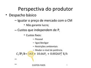 Perspectiva do produtor
• Despacho básico
     – Igualar o preço de mercado com o CM
           • Não garante lucro;
     – Custos que independem de Pi
           • Custos fixos:
                  –   Pessoal
                  –   ligar/desligar
                  –   Restrições ambientais

     �1 ሾ 1 ሾ = 143 + 10.66�1 + 0.0026�1 $/ℎ
         � •                           2
                  –   Mudar o nível de potência.


     –
     –            CUSTOS FIXOS                     21
 