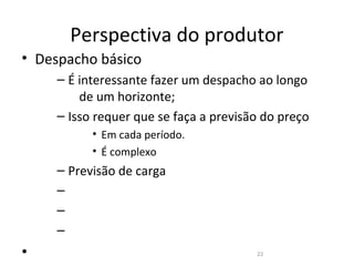 Perspectiva do produtor
• Despacho básico
     – É interessante fazer um despacho ao longo
         de um horizonte;
     – Isso requer que se faça a previsão do preço
           • Em cada período.
           • É complexo
     – Previsão de carga
     –
     –
     –
•                                       22
 