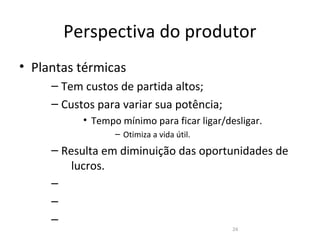 Perspectiva do produtor
• Plantas térmicas
     – Tem custos de partida altos;
     – Custos para variar sua potência;
           • Tempo mínimo para ficar ligar/desligar.
                  – Otimiza a vida útil.
     – Resulta em diminuição das oportunidades de
         lucros.
     –
     –
     –
                                             24
 