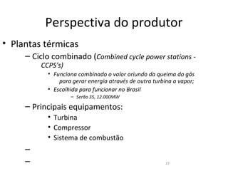 Perspectiva do produtor
• Plantas térmicas
     – Ciclo combinado (Combined cycle power stations -
         CCPS's)
           • Funciona combinado o valor oriundo da queima do gás
               para gerar energia através de outra turbina a vapor;
           • Escolhida para funcionar no Brasil
                   – Serão 35, 12.000MW

     – Principais equipamentos:
           • Turbina
           • Compressor
           • Sistema de combustão
     –
     –                                                 27
 