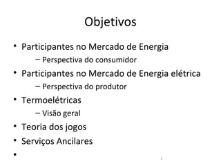 Objetivos
• Participantes no Mercado de Energia
     – Perspectiva do consumidor
• Participantes no Mercado de Energia elétrica
     – Perspectiva do produtor
• Termoelétricas
     – Visão geral
• Teoria dos jogos
• Serviços Ancilares
•                                   3
 