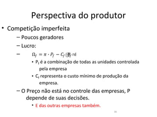 Perspectiva do produtor
• Competição imperfeita
     – Poucos geradores

           Ω� = � ∙ �� − �� ൫� ൯
                             �
     – Lucro:
     –
           • Pf é a combinação de todas as unidades controlada
               pela empresa
           • Cf representa o custo mínimo de produção da
               empresa.
     – O Preço não está no controle das empresas, P
         depende de suas decisões.
           • E das outras empresas também.
                                                  30
 