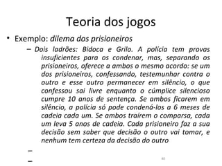 Teoria dos jogos
• Exemplo: dilema dos prisioneiros
     – Dois ladrões: Bidoca e Grilo. A polícia tem provas
        insuficientes para os condenar, mas, separando os
        prisioneiros, oferece a ambos o mesmo acordo: se um
        dos prisioneiros, confessando, testemunhar contra o
        outro e esse outro permanecer em silêncio, o que
        confessou sai livre enquanto o cúmplice silencioso
        cumpre 10 anos de sentença. Se ambos ficarem em
        silêncio, a polícia só pode condená-los a 6 meses de
        cadeia cada um. Se ambos traírem o comparsa, cada
        um leva 5 anos de cadeia. Cada prisioneiro faz a sua
        decisão sem saber que decisão o outro vai tomar, e
        nenhum tem certeza da decisão do outro
     –
                                              40
     –
 