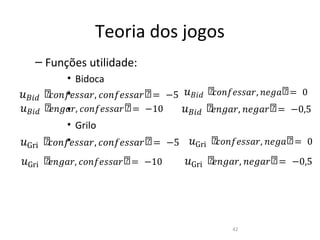 Teoria dos jogos
   – Funções utilidade:

���� ሾ𝑐𝑜��𝑒��𝑎𝑟, 𝑐𝑜��𝑒��𝑎𝑟ሾ = −5 ���� ሾ𝑐𝑜��𝑒��𝑎𝑟, �𝑒�𝑎ሾ = 0
         • Bidoca

���� ሾ𝑒��𝑎𝑟, 𝑐𝑜��𝑒��𝑎𝑟ሾ = −10    ���� ሾ𝑒��𝑎𝑟, �𝑒�𝑎𝑟ሾ = −0,5
         •
         •


�Gri ሾ𝑐𝑜��𝑒��𝑎𝑟, 𝑐𝑜��𝑒��𝑎𝑟ሾ = −5 �Gri ሾ𝑐𝑜��𝑒��𝑎𝑟, �𝑒�𝑎ሾ = 0
         • Grilo


�Gri ሾ𝑒��𝑎𝑟, 𝑐𝑜��𝑒��𝑎𝑟ሾ = −10    �Gri ሾ𝑒��𝑎𝑟, �𝑒�𝑎𝑟ሾ = −0,5
         •




                                          42
 