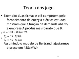 Teoria dos jogos
• Exemplo: duas firmas A e B competem pelo
     fornecimento de energia elétrica estudos
     mostram que a função de demanda abaixo,

• � = 100 − � $/��ℎ
     a empresa A produz mais barato que B.

  �� = 35 ∙ �� $/ℎ
• � = 45 ∙ � $/ℎ
   �         �
  Assumindo o modelo de Bertrand, ajustarmos
     o preço em 45$/MWh

                                     45
 
