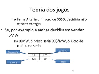 Teoria dos jogos
     – A firma A teria um lucro de $550, decidiria não
         vender energia.
• Se, por exemplo a ambas decidissem vender
    5MW.
     – D=10MW, o preço seria 90$/MW, o lucro de
         cada uma seria:
     –
   Demanda
                                 Lucro A
                  10     275
                  225    90
    Lucro B                         Preço


                                            46
 