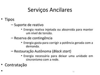 Serviços Ancilares
• Tipos
     – Suporte de reativo
           • Energia reativa injetada ou absorvida para manter
              um nível de tensão.
     – Reserva de contingência
           • Energia gasta para corrigir a potência gerada com a
              demanda.
     – Restauração Autônoma (Black start)
           • Energia necessária para deixar uma unidade em
              sincronismo com a rede.
• Contratação
•                                                51
 