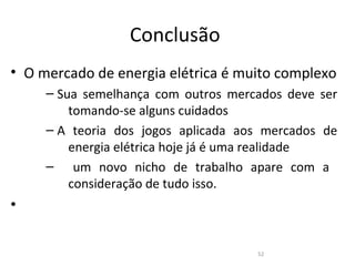 Conclusão
• O mercado de energia elétrica é muito complexo
     – Sua semelhança com outros mercados deve ser
         tomando-se alguns cuidados
     – A teoria dos jogos aplicada aos mercados de
         energia elétrica hoje já é uma realidade
     – um novo nicho de trabalho apare com a
         consideração de tudo isso.
•

                                     52
 