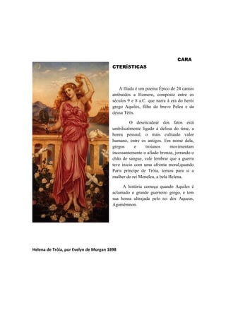 CARA
                                        CTERÍSTICAS



                                            A Ilíada é um poema Épico de 24 cantos
                                        atribuídos a Homero, composto entre os
                                        séculos 9 e 8 a.C. que narra à era do herói
                                        grego Aquiles, filho do bravo Peleu e da
                                        deusa Tétis.

                                                 O desencadear dos fatos está
                                        umbilicalmente ligado á defesa do time, a
                                        honra pessoal, o mais cultuado valor
                                        humano, entre os antigos. Em nome dela,
                                        gregos      e    troianos     movimentam
                                        incessantemente o afiado bronze, jorrando o
                                        chão de sangue, vale lembrar que a guerra
                                        teve inicio com uma afronta moral,quando
                                        París príncipe de Tróia, tomou para si a
                                        mulher do rei Meneleu, a bela Helena.

                                             A história começa quando Aquiles é
                                        aclamado o grande guerreiro grego, e tem
                                        sua honra ultrajada pelo rei dos Aqueus,
                                        Agamêmnon.




Helena de Tróia, por Evelyn de Morgan 1898
 