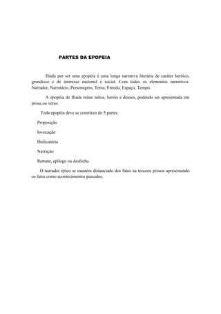 PARTES DA EPOPEIA



       Ilíada por ser uma epopéia é uma longa narrativa literária de caráter heróico,
grandioso e de interesse nacional e social. Com todos os elementos narrativos:
Narrador, Narratário, Personagem, Tema, Enredo, Espaço, Tempo.

       A epopéia de Ilíada reúne mitos, heróis e deuses, podendo ser apresentada em
prosa ou verso.

    Toda epopéia deve se constituir de 5 partes:

   Proposição

   Invocação

   Dedicatória

   Narração

   Remate, epílogo ou desfecho

     O narrador épico se mantém distanciado dos fatos na terceira pessoa apresentando
os fatos como acontecimentos passados.
 