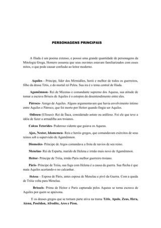 PERSONAGENS PRINCIPAIS



     A Ilíada é um poema extenso, e possui uma grande quantidade de personagens da
Mitologia Grega, Homero assumia que seus ouvintes estavam familiarizados com esses
mitos, o que pode causar confusão ao leitor moderno.



       Aquiles - Príncipe, líder dos Mirmidões, herói e melhor de todos os guerreiros,
filho da deusa Tétis, e do mortal rei Peleu. Sua ira é o tema central de Ilíada.

    Agamêmnon- Rei de Micenas e comandante supremo dos Aqueus, sua atitude de
tomar a escrava Briseis de Aquiles é o estopim do desentendimento entre eles.

     Pátroco- Amigo de Aquiles. Alguns argumentavam que havia envolvimento íntimo
entre Aquiles e Pátroco, que foi morto por Heitor quando fingia ser Aquiles.

     Odisseu (Ulisses)- Rei de Ílaca, considerado astuto ou ardiloso. Foi ele que teve a
idéia de fazer a armadilha aos troianos.

    Calcas Tetorídes- Poderoso vidente que guiava os Aqueus.

    Ajax, Nestor, Idomemeu- Reis e heróis gregos, que comandavam exércitos de seus
reinos sob a supervisão de Agamêmnon.

    Diomedes- Príncipe de Argos comandava a frota de navios de seu reino.

    Menelau- Rei de Esparta, marido de Helena e irmão mais novo de Agamêmnon.

    Heitor- Príncipe de Tróia, irmão Paris melhor guerreiro troiano.

    Páris- Príncipe de Tróia, sua fuga com Helena é a causa da guerra. Sua flecha é que
mata Aquiles acertando-o no calcanhar.

    Helena – Esposa de Páris, antes esposa de Menelau e pivô da Guerra. Com a queda
de Tróia volta para Menelau.

       Brisseis- Prima de Heitor e Paris capturada pelos Aqueus se torna escrava de
Aquiles por quem se apaixona.

     E os deuses gregos que se tornam parte ativa na trama Tétis, Apolo, Zeus, Hera,
Atena, Poséidon, Afrodite, Ares e Péon.
 