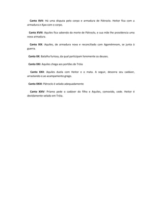 Canto XVII: Há uma disputa pelo corpo e armadura de Pátroclo. Heitor fica com a
armadura e Ajax com o corpo.

 Canto XVIII: Aquiles fica sabendo da morte de Pátroclo, e sua mãe lhe providencia uma
nova armadura.

  Canto XIX: Aquiles, de armadura nova e reconciliado com Agamémnom, se junta à
guerra.

 Canto XX: Batalha furiosa, da qual participam livremente os deuses.

 Canto XXI: Aquiles chega aos portões de Tróia

   Canto XXII: Aquiles duela com Heitor e o mata. A seguir, desonra seu cadáver,
arrastando-o ao acampamento grego.

 Canto XXIII: Pátroclo é velado adequadamente

  Canto XXIV: Príamo pede o cadáver do filho e Aquiles, comovido, cede. Heitor é
devidamente velado em Tróia.
 