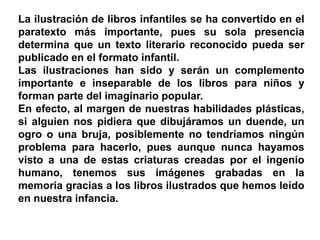 La ilustración de libros infantiles se ha convertido en el
paratexto más importante, pues su sola presencia
determina que un texto literario reconocido pueda ser
publicado en el formato infantil.
Las ilustraciones han sido y serán un complemento
importante e inseparable de los libros para niños y
forman parte del imaginario popular.
En efecto, al margen de nuestras habilidades plásticas,
si alguien nos pidiera que dibujáramos un duende, un
ogro o una bruja, posiblemente no tendríamos ningún
problema para hacerlo, pues aunque nunca hayamos
visto a una de estas criaturas creadas por el ingenio
humano, tenemos sus imágenes grabadas en la
memoria gracias a los libros ilustrados que hemos leído
en nuestra infancia.
 