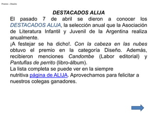 Premio – Diseño




                           DESTACADOS ALIJA
        El pasado 7 de abril se dieron a conocer los
        DESTACADOS ALIJA, la selección anual que la Asociación
        de Literatura Infantil y Juvenil de la Argentina realiza
        anualmente.
        ¡A festejar se ha dicho!. Con la cabeza en las nubes
        obtuvo el premio en la categoría Diseño. Además,
        recibieron menciones Candombe (Labor editorial) y
        Pantuflas de perrito (libro-álbum).
        La lista completa se puede ver en la siempre
        nutritiva página de ALIJA. Aprovechamos para felicitar a
        nuestros colegas ganadores.
 
