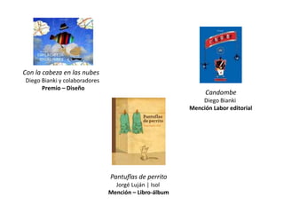 Con la cabeza en las nubes
Diego Bianki y colaboradores
      Premio – Diseño
                                                            Candombe
                                                           Diego Bianki
                                                       Mención Labor editorial




                               Pantuflas de perrito
                                 Jorgé Luján | Isol
                               Mención – Libro-álbum
 