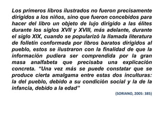 Los primeros libros ilustrados no fueron precisamente
dirigidos a los niños, sino que fueron concebidos para
hacer del libro un objeto de lujo dirigido a las élites
durante los siglos XVII y XVIII, más adelante, durante
el siglo XIX, cuando se popularizó la llamada literatura
de folletín conformada por libros baratos dirigidos al
pueblo, estos se ilustraron con la finalidad de que la
información pudiera ser comprendida por la gran
masa analfabeta que precisaba una explicación
concreta. “Una vez más se puede constatar que se
produce cierta amalgama entre estas dos inculturas:
la del pueblo, debido a su condición social y la de la
infancia, debido a la edad”
                                         (SORIANO, 2005: 385)
 