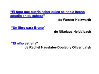 “El topo que quería saber quien se había hecho
aquello en su cabeza”
                              de Werner Holzwarth

“Un libro para Bruno”
                          de Nikolaus Heidelbach


“El niño estrella”
         de Rachel Hausfater-Douieb y Oliver Latyk
 
