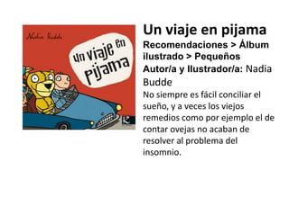 Un viaje en pijama
Recomendaciones > Álbum
ilustrado > Pequeños
Autor/a y Ilustrador/a: Nadia
Budde
No siempre es fácil conciliar el
sueño, y a veces los viejos
remedios como por ejemplo el de
contar ovejas no acaban de
resolver al problema del
insomnio.
 