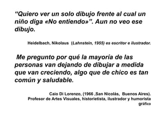“Quiero ver un solo dibujo frente al cual un
niño diga «No entiendo»”. Aun no veo ese
dibujo.

    Heidelbach, Nikolaus (Lahnstein, 1955) es escritor e ilustrador.


Me pregunto por qué la mayoría de las
personas van dejando de dibujar a medida
que van creciendo, algo que de chico es tan
común y saludable.

              Caio Di Lorenzo, (1966 ,San Nicolás, Buenos Aires).
    Profesor de Artes Visuales, historietista, ilustrador y humorista
                                                               gráfico
 