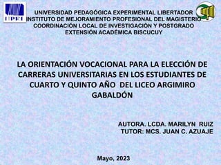 UNIVERSIDAD PEDAGÓGICA EXPERIMENTAL LIBERTADOR
INSTITUTO DE MEJORAMIENTO PROFESIONAL DEL MAGISTERIO
COORDINACIÓN LOCAL DE INVESTIGACIÓN Y POSTGRADO
EXTENSIÓN ACADÉMICA BISCUCUY
LA ORIENTACIÓN VOCACIONAL PARA LA ELECCIÓN DE
CARRERAS UNIVERSITARIAS EN LOS ESTUDIANTES DE
CUARTO Y QUINTO AÑO DEL LICEO ARGIMIRO
GABALDÓN
AUTORA. LCDA. MARILYN RUIZ
TUTOR: MCS. JUAN C. AZUAJE
Mayo, 2023
 