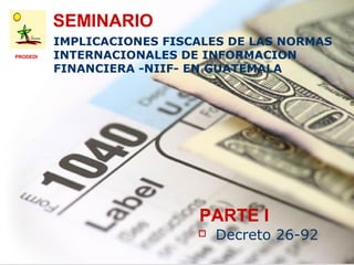 SEMINARIO
          IMPLICACIONES FISCALES DE LAS NORMAS
PRODEDI   INTERNACIONALES DE INFORMACION
          FINANCIERA -NIIF- EN GUATEMALA




                            PARTE I
                               Decreto 26-92
 