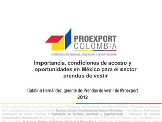 Importancia, condiciones de acceso y
    oportunidades en México para el sector
              prendas de vestir

Catalina Hernández, gerente de Prendas de vestir de Proexport
                            2012
 