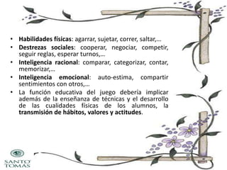 • Habilidades físicas: agarrar, sujetar, correr, saltar,…
• Destrezas sociales: cooperar, negociar, competir,
seguir reglas, esperar turnos,…
• Inteligencia racional: comparar, categorizar, contar,
memorizar,…
• Inteligencia emocional: auto-estima, compartir
sentimientos con otros,…
• La función educativa del juego debería implicar
además de la enseñanza de técnicas y el desarrollo
de las cualidades físicas de los alumnos, la
transmisión de hábitos, valores y actitudes.

 