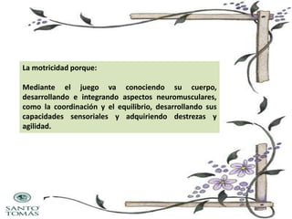 La motricidad porque:
Mediante el juego va conociendo su cuerpo,
desarrollando e integrando aspectos neuromusculares,
como la coordinación y el equilibrio, desarrollando sus
capacidades sensoriales y adquiriendo destrezas y
agilidad.

 