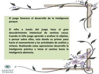 El juego favorece el desarrollo de la inteligencia
porque:
El niño a través del juego hace el gran
descubrimiento intelectual de sentirse causa.
Cuando el niño juega aprende a analizar lo objetos,
a pensar sobre ellos, esta dando su primer paso
hacia el razonamiento y las actividades de análisis y
síntesis. Realizando estas operaciones desarrolla la
inteligencia práctica e inicia el camino hacia la
inteligencia abstracta.

 