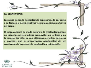 LA CREATIVIDAD:
Los niños tienen la necesidad de expresarse, de dar curso
a su fantasía y dotes creativas y esto lo consiguen a través
del juego.
El juego conduce de modo natural a la creatividad porque
en todos los niveles lúdicos promovidos en jardines y en
la escuela, los niños se ven obligados a emplear destrezas
y procesos que le proporcionen oportunidad de ser
creativos en la expresión, la producción y la invención.

 