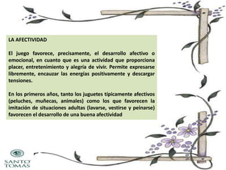 LA AFECTIVIDAD

El juego favorece, precisamente, el desarrollo afectivo o
emocional, en cuanto que es una actividad que proporciona
placer, entretenimiento y alegría de vivir. Permite expresarse
libremente, encauzar las energías positivamente y descargar
tensiones.
En los primeros años, tanto los juguetes típicamente afectivos
(peluches, muñecas, animales) como los que favorecen la
imitación de situaciones adultas (lavarse, vestirse y peinarse)
favorecen el desarrollo de una buena afectividad

 