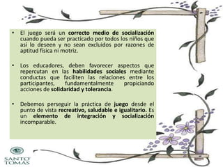 • El juego será un correcto medio de socialización
cuando pueda ser practicado por todos los niños que
así lo deseen y no sean excluidos por razones de
aptitud física ni motriz.
• Los educadores, deben favorecer aspectos que
repercutan en las habilidades sociales mediante
conductas que faciliten las relaciones entre los
participantes,
fundamentalmente
propiciando
acciones de solidaridad y tolerancia.
• Debemos perseguir la práctica de juego desde el
punto de vista recreativo, saludable e igualitario. Es
un elemento de integración y socialización
incomparable.

 