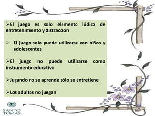 El juego es solo elemento lúdico de
entretenimiento y distracción
 El juego solo puede utilizarse con niños y
adolescentes
El juego no puede
instrumento educativo

utilizarse

como

Jugando no se aprende sólo se entretiene
Los adultos no juegan

 