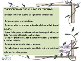 CONDICIONES PARA QUE UN JUEGO SEA EDUCATIVO
Se deben tomar en cuenta las siguientes condiciones:
• Debe potenciar la creatividad.
• Debe permitir en primera instancia, el desarrollo integral
del niño.
• No se debe poner mucho énfasis en la competitividad, se
debe fomentar el trabajo colaborativo.
• Debe ser gratificante, por lo tanto motivador y despertar
el interés del niño.
• Debe suponer un reto para el alumno.

• Se debe buscar un correcto equilibrio entre la actividad
ludomotriz y el descanso.

 