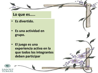 Lo que es…..
• Es divertido.
• Es una actividad en
grupo.
• El juego es una
experiencia activa en la
que todos los integrantes
deben participar

 