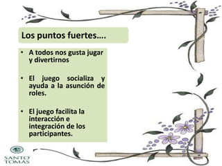 Los puntos fuertes….
• A todos nos gusta jugar
y divertirnos
• El juego socializa y
ayuda a la asunción de
roles.
• El juego facilita la
interacción e
integración de los
participantes.

 
