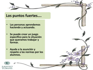 Los puntos fuertes….
• Las personas aprendemos
haciendo y actuando.
• Se puede crear un juego
especifico para la situación
que queramos trabajar y
formar.
• Ayuda a la asunción y
respeto a las normas por los
alumnos.

 
