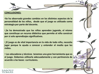 CONCLUSIONES:
•Se ha observado grandes cambios en los distintos aspectos de la
personalidad de los niños, desde que el juego es utilizado como
estrategia por parte del docente.
• Se ha demostrado que los niños aprenden jugando, el mismo
que constituye un recurso didáctico que permite al niño construir
por si solo aprendizajes significativos.
• El juego es de vital importancia en la vida de todo niño, necesita
jugar porque le ayuda a conocer y entender el medio que les
rodea.
• Las educadoras y técnicos tenemos una gran herramienta que es
el juego. Debemos utilizarla adecuadamente y con pertinencia de
acuerdo a las bases curriculares.

 