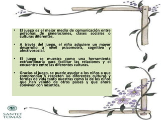•

El juego es el mejor medio de comunicación entre
personas de generaciones, clases sociales o
culturas diferentes.

•

A través del juego, el niño adquiere un mayor
desarrollo a nivel psicomotriz, cognitivo y
afectivosocial.

•

El juego se muestra como una herramienta
extraordinaria para facilitar las relaciones y el
encuentro entre las diferentes culturas.

•

Gracias al juego, se puede ayudar a los niños a que
comprendan y respeten las diferentes culturas y
formas de vida tanto nuestras como la de los niños
que han venido de otros países y que ahora
conviven con nosotros.

 