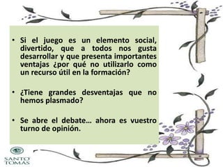 • Si el juego es un elemento social,
divertido, que a todos nos gusta
desarrollar y que presenta importantes
ventajas ¿por qué no utilizarlo como
un recurso útil en la formación?
• ¿Tiene grandes desventajas que no
hemos plasmado?
• Se abre el debate… ahora es vuestro
turno de opinión.

 