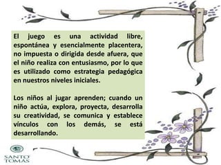 El juego es una actividad libre,
espontánea y esencialmente placentera,
no impuesta o dirigida desde afuera, que
el niño realiza con entusiasmo, por lo que
es utilizado como estrategia pedagógica
en nuestros niveles iniciales.
Los niños al jugar aprenden; cuando un
niño actúa, explora, proyecta, desarrolla
su creatividad, se comunica y establece
vínculos con los demás, se está
desarrollando.

 