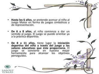 • Hasta los 6 años, se pretende acercar al niño al
Juego Motor en forma de juegos simbólicos y
de representación.
• De 6 a 8 años, el niño comienza a dar un
sentido al juego. El juego se puede orientar ya
a la práctica deportiva.
• De 8 a 11 años, tiene lugar la iniciación
deportiva del niño a través del juego y los
valores educativos que éste proporciona. El
juego se convierte en nuestra mejor
herramienta para alcanzar los objetivos
perseguidos.

 