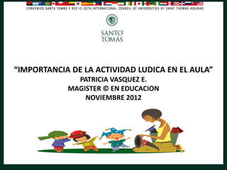 “IMPORTANCIA DE LA ACTIVIDAD LUDICA EN EL AULA”
PATRICIA VASQUEZ E.
MAGISTER © EN EDUCACION
NOVIEMBRE 2012

 