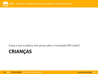 IMP3 . INTERACTIVE MAGIC PLACES, PEOPLE AND PRACTICES

O que é que o público-alvo pensa sobre a instalação IMP.cubed?

CRIANÇAS

UA DeCA CETAC.MEDIA aiv@ua.pt & oem@ua.pt

Seminário MCMM 2013

 
